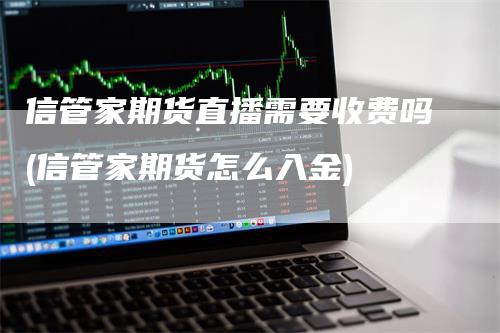 信管家期货直播需要收费吗(信管家期货怎么入金)