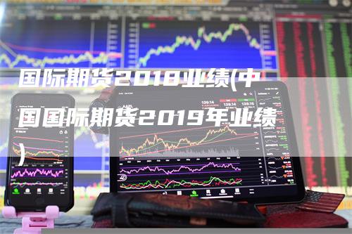 国际期货2018业绩(中国国际期货2019年业绩)