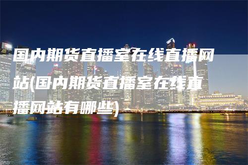 国内期货直播室在线直播网站(国内期货直播室在线直播网站有哪些)