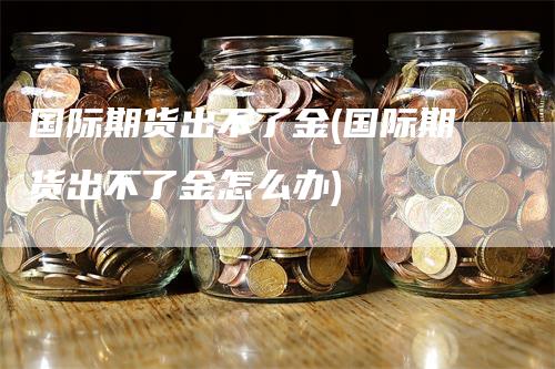 国际期货出不了金(国际期货出不了金怎么办)