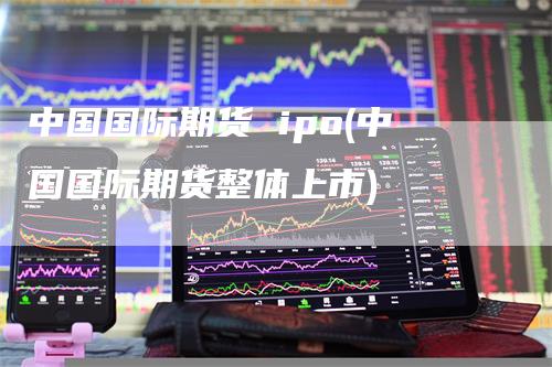 中国国际期货 ipo(中国国际期货整体上市)