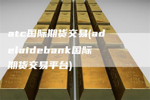 atc国际期货交易(adelaidebank国际期货交易平台)