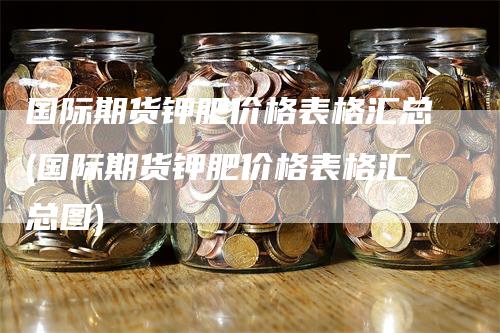 国际期货钾肥价格表格汇总(国际期货钾肥价格表格汇总图)