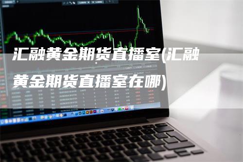 汇融黄金期货直播室(汇融黄金期货直播室在哪)