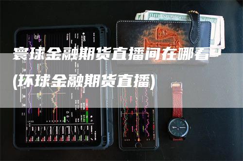 寰球金融期货直播间在哪看(环球金融期货直播)