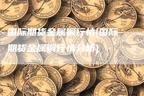 国际期货金属铜行情(国际期货金属铜行情分析)