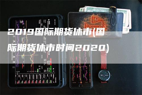 2019国际期货休市(国际期货休市时间2020)