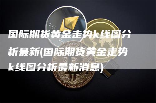 国际期货黄金走势k线图分析最新(国际期货黄金走势k线图分析最新消息)