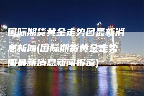 国际期货黄金走势图最新消息新闻(国际期货黄金走势图最新消息新闻报道)