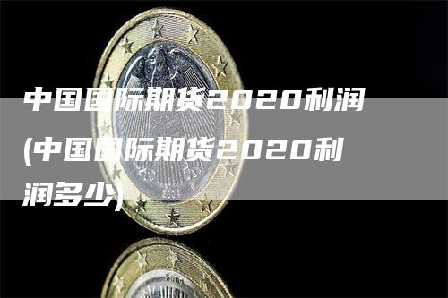 中国国际期货2020利润(中国国际期货2020利润多少)