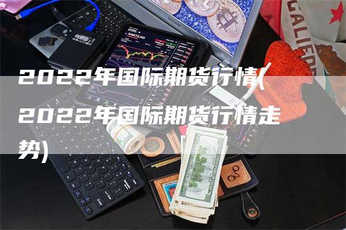 2022年国际期货行情(2022年国际期货行情走势)