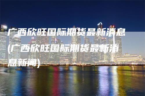 广西欣旺国际期货最新消息(广西欣旺国际期货最新消息新闻)