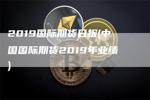 2019国际期货日报(中国国际期货2019年业绩)