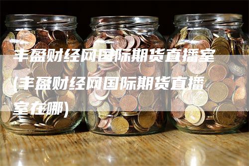 丰盈财经网国际期货直播室(丰盈财经网国际期货直播室在哪)