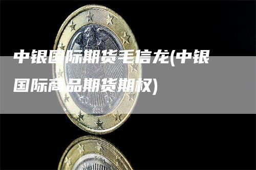 中银国际期货毛信龙(中银国际商品期货期权)