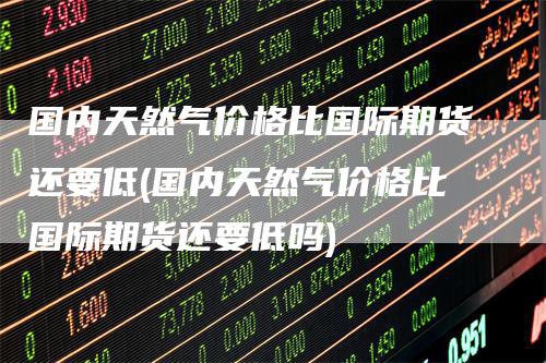 国内天然气价格比国际期货还要低(国内天然气价格比国际期货还要低吗)