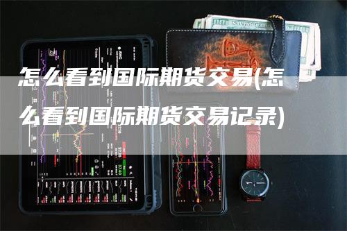 怎么看到国际期货交易(怎么看到国际期货交易记录)