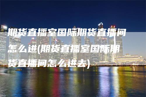 期货直播室国际期货直播间怎么进(期货直播室国际期货直播间怎么进去)