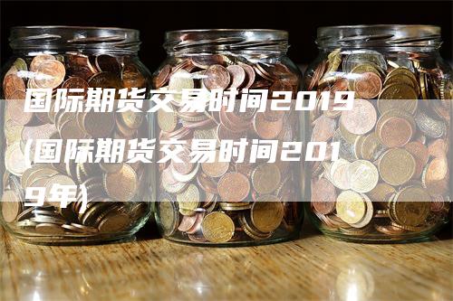 国际期货交易时间2019(国际期货交易时间2019年)