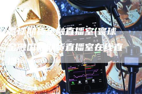 寰球期货金融直播室(寰球金融国际期货直播室在线直播)