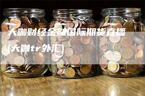 大咖财经金融国际期货直播(大咖tr外汇)