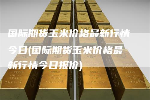 国际期货玉米价格最新行情今日(国际期货玉米价格最新行情今日报价)