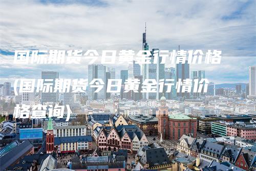 国际期货今日黄金行情价格(国际期货今日黄金行情价格查询)