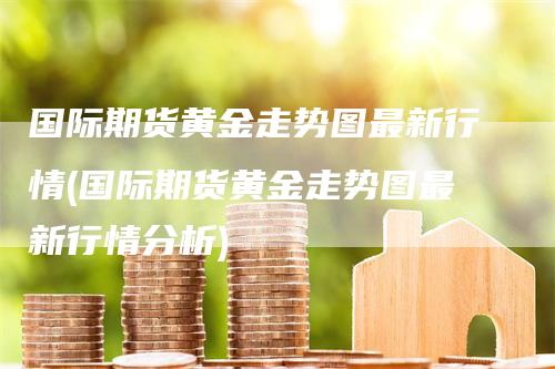 国际期货黄金走势图最新行情(国际期货黄金走势图最新行情分析)