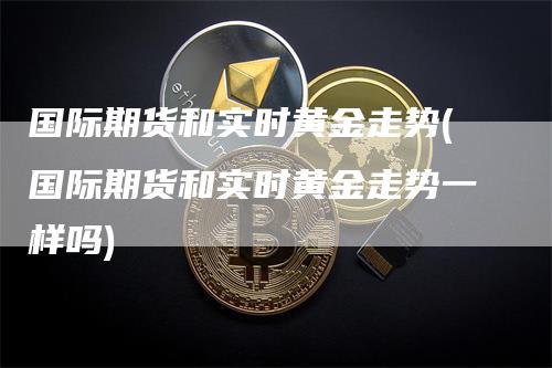 国际期货和实时黄金走势(国际期货和实时黄金走势一样吗)