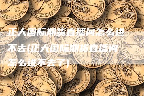 正大国际期货直播间怎么进不去(正大国际期货直播间怎么进不去了)