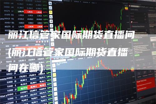 丽江信管家国际期货直播间(丽江信管家国际期货直播间在哪)