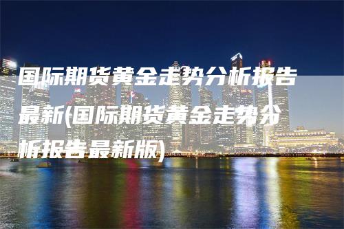 国际期货黄金走势分析报告最新(国际期货黄金走势分析报告最新版)