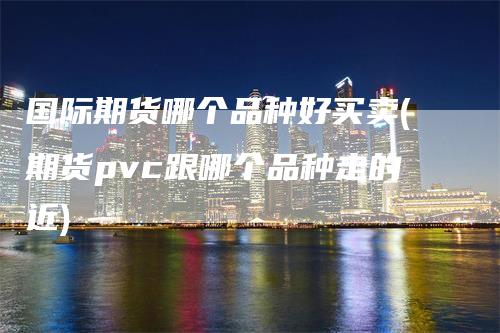 国际期货哪个品种好买卖(期货pvc跟哪个品种走的近)