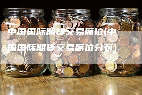 中国国际期货交易席位(中国国际期货交易席位分布)