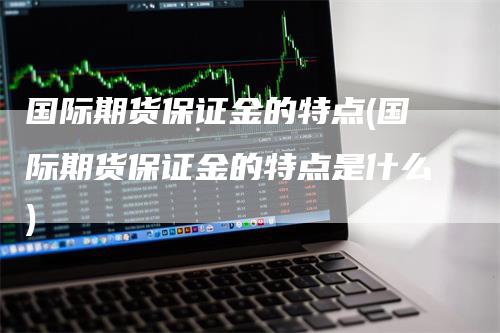 国际期货保证金的特点(国际期货保证金的特点是什么)