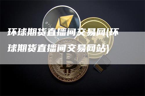 环球期货直播间交易网(环球期货直播间交易网站)