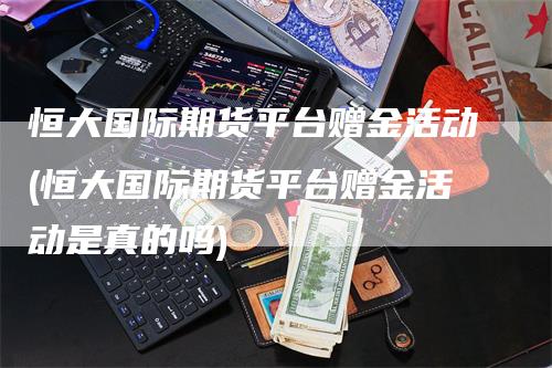 恒大国际期货平台赠金活动(恒大国际期货平台赠金活动是真的吗)