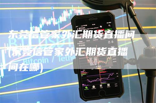 东莞信管家外汇期货直播间(东莞信管家外汇期货直播间在哪)