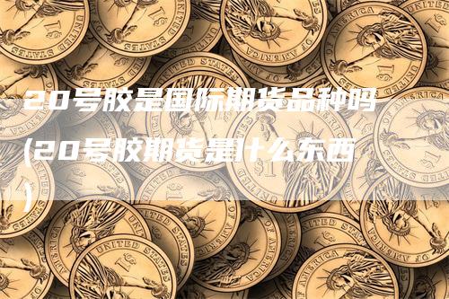 20号胶是国际期货品种吗(20号胶期货是什么东西)