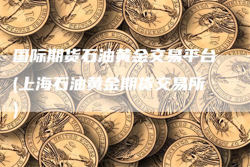 国际期货石油黄金交易平台(上海石油黄金期货交易所)