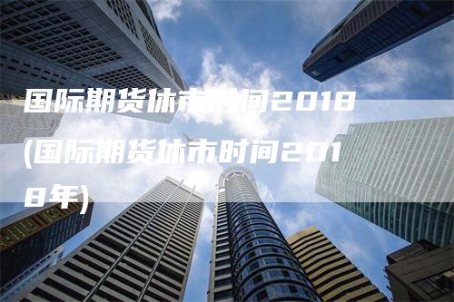 国际期货休市时间2018(国际期货休市时间2018年)