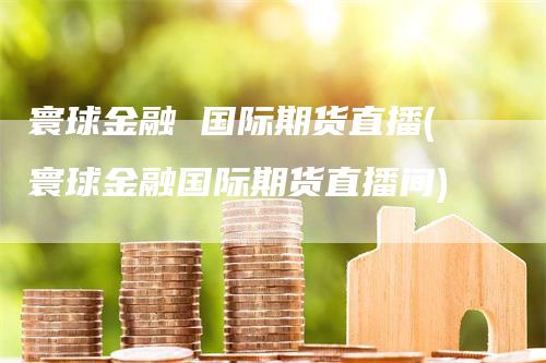 寰球金融 国际期货直播(寰球金融国际期货直播间)