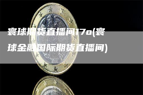 寰球期货直播间17o(寰球金融国际期货直播间)