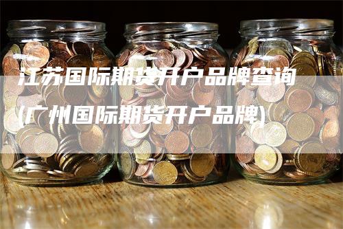 江苏国际期货开户品牌查询(广州国际期货开户品牌)