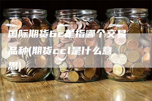 国际期货6c是指哪个交易品种(期货ccl是什么意思)