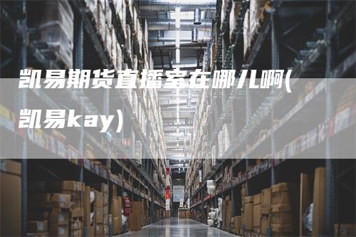 凯易期货直播室在哪儿啊(凯易kay)