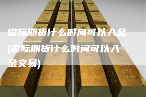 国际期货什么时间可以入金(国际期货什么时间可以入金交易)