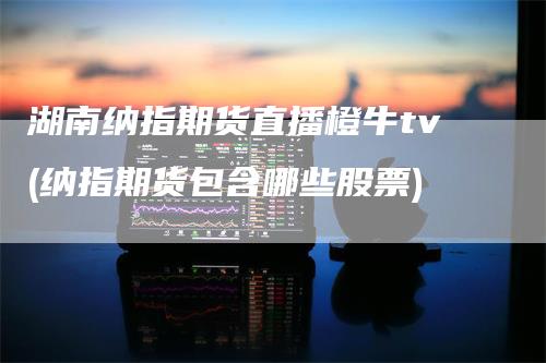 湖南纳指期货直播橙牛tv(纳指期货包含哪些股票)