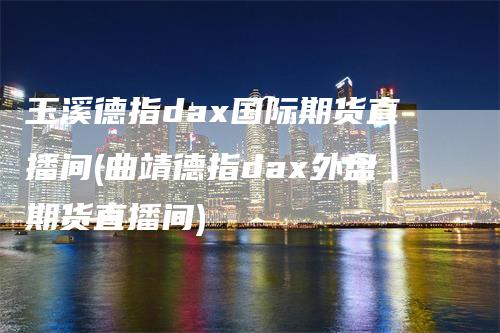 玉溪德指dax国际期货直播间(曲靖德指dax外盘期货直播间)