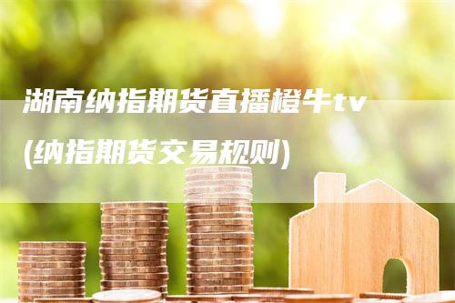 湖南纳指期货直播橙牛tv(纳指期货交易规则)